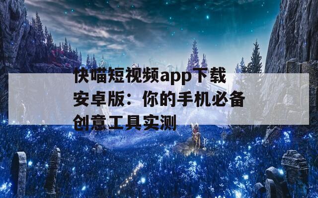 快喵短视频app下载安卓版：你的手机必备创意工具实测