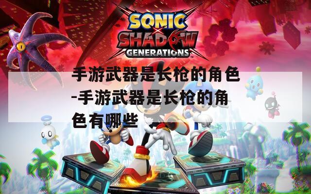 手游武器是长枪的角色-手游武器是长枪的角色有哪些