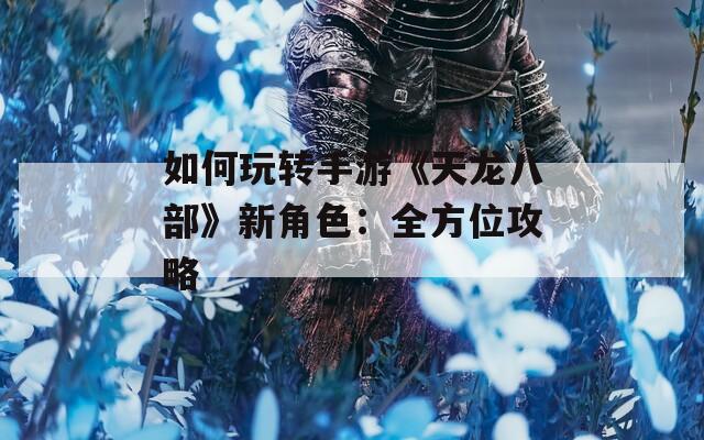 如何玩转手游《天龙八部》新角色：全方位攻略