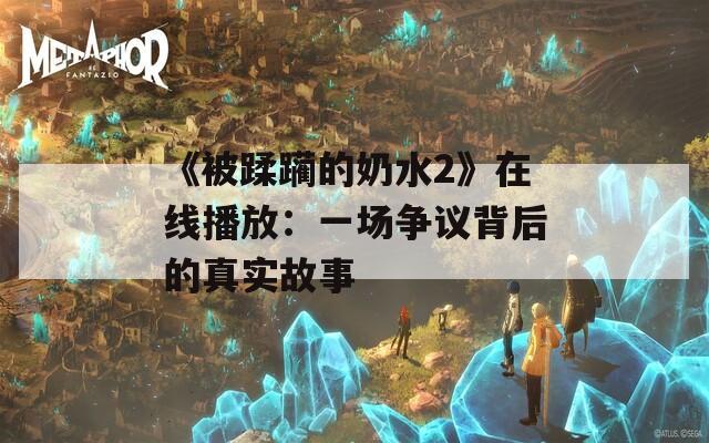 《被蹂躏的奶水2》在线播放：一场争议背后的真实故事