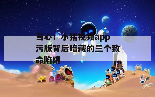 当心！小猪视频app污版背后暗藏的三个致命陷阱