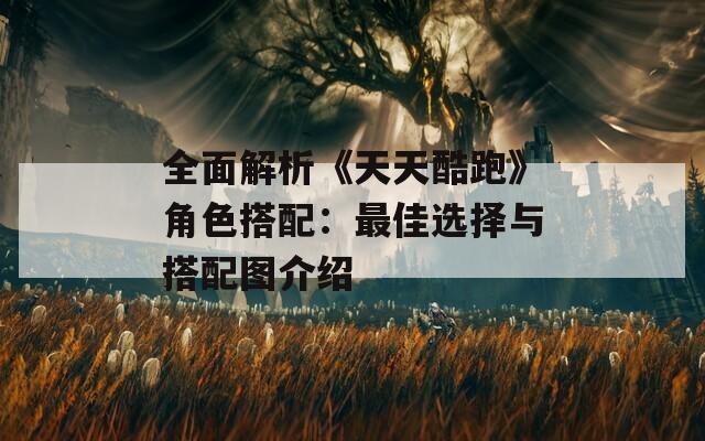 全面解析《天天酷跑》角色搭配：最佳选择与搭配图介绍