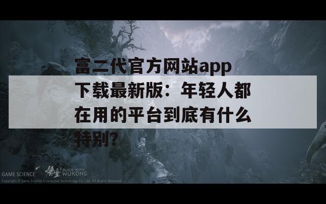 富二代官方网站app下载最新版：年轻人都在用的平台到底有什么特别？