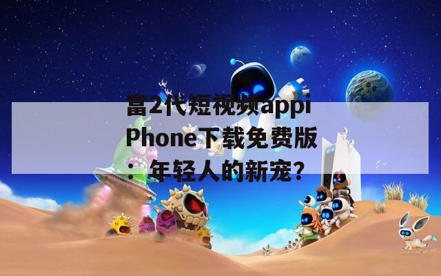 富2代短视频appiPhone下载免费版：年轻人的新宠？