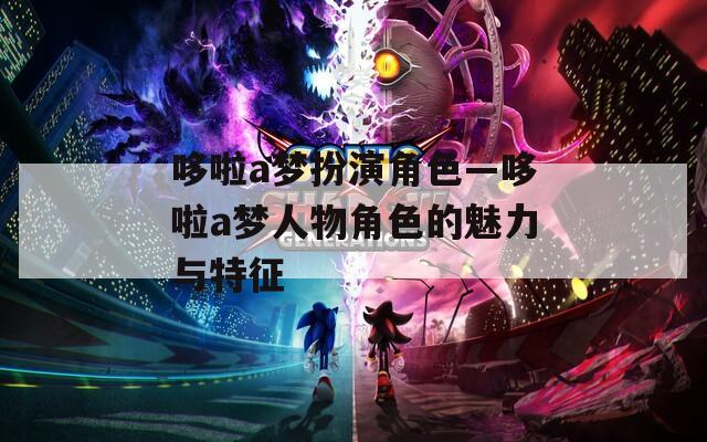哆啦a梦扮演角色—哆啦a梦人物角色的魅力与特征
