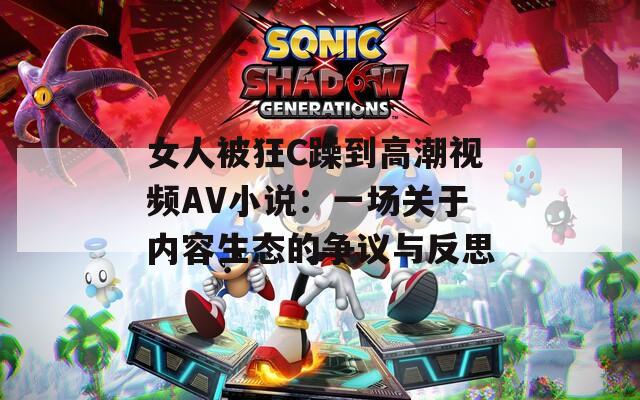 女人被狂C躁到高潮视频AV小说：一场关于内容生态的争议与反思