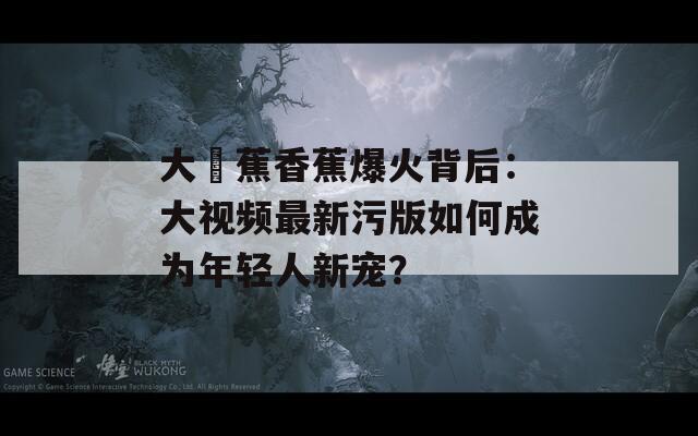 大臿蕉香蕉爆火背后：大视频最新污版如何成为年轻人新宠？