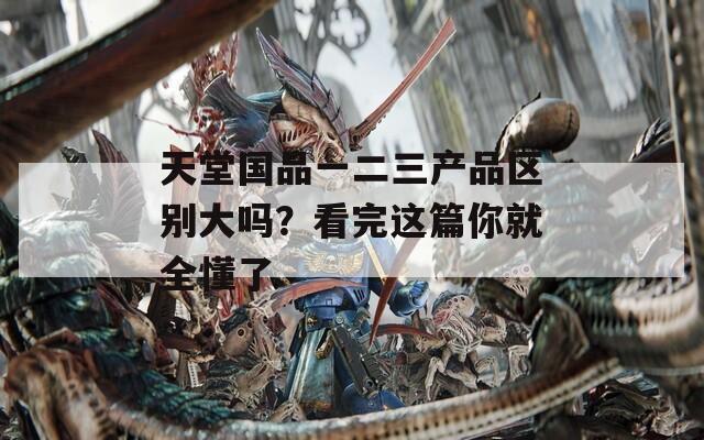 天堂国品一二三产品区别大吗？看完这篇你就全懂了