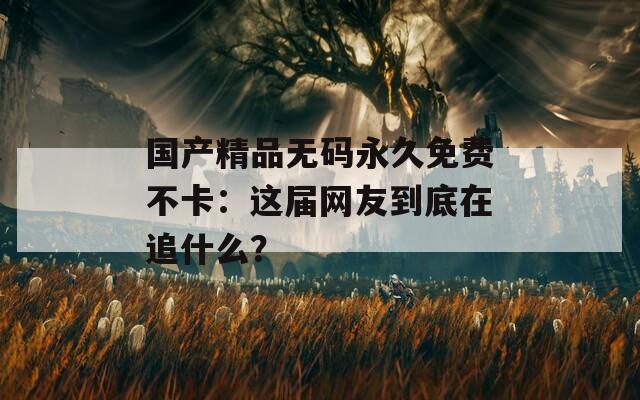 国产精品无码永久免费不卡：这届网友到底在追什么？