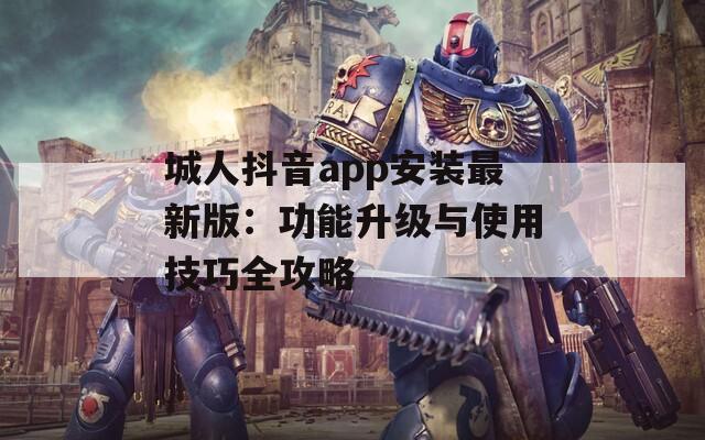 城人抖音app安装最新版：功能升级与使用技巧全攻略