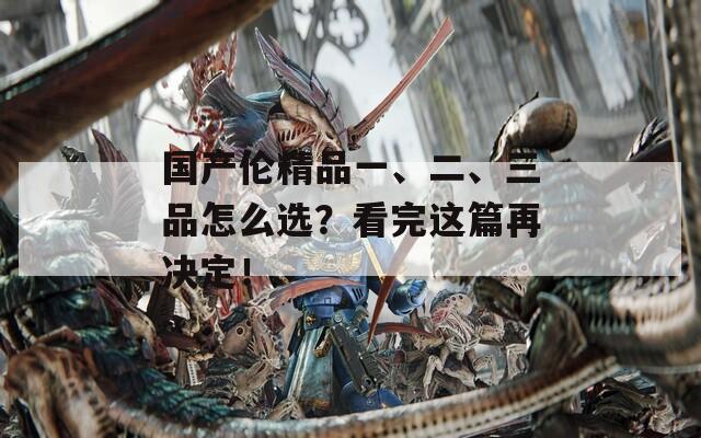 国产伦精品一、二、三品怎么选？看完这篇再决定！