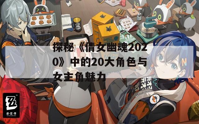 探秘《倩女幽魂2020》中的20大角色与女主角魅力