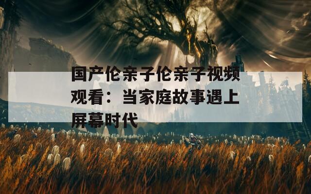 国产伦亲子伦亲子视频观看：当家庭故事遇上屏幕时代