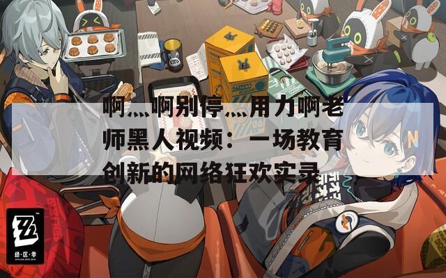啊灬啊别停灬用力啊老师黑人视频：一场教育创新的网络狂欢实录
