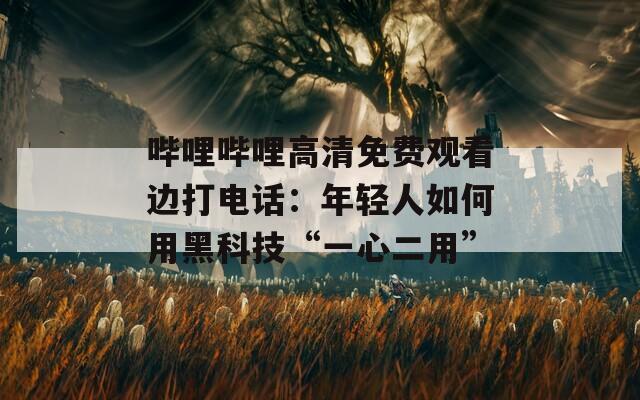 哔哩哔哩高清免费观看边打电话：年轻人如何用黑科技“一心二用”