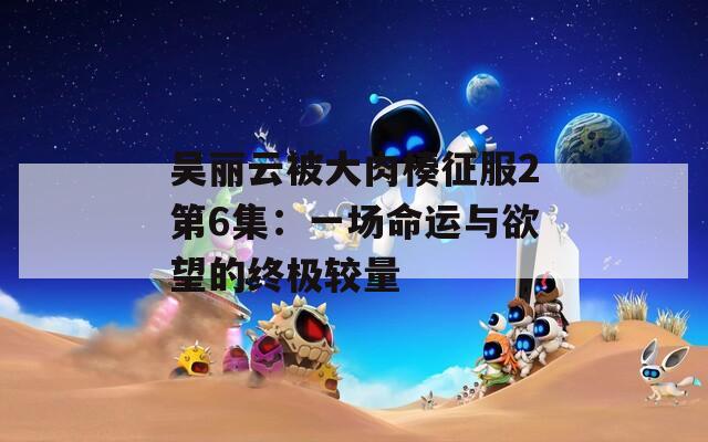吴丽云被大肉楱征服2第6集：一场命运与欲望的终极较量