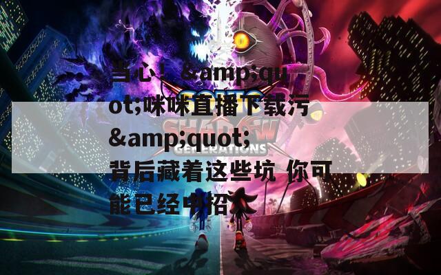 当心！&quot;咪咪直播下载污&quot;背后藏着这些坑 你可能已经中招
