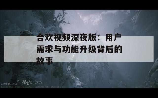 合欢视频深夜版：用户需求与功能升级背后的故事