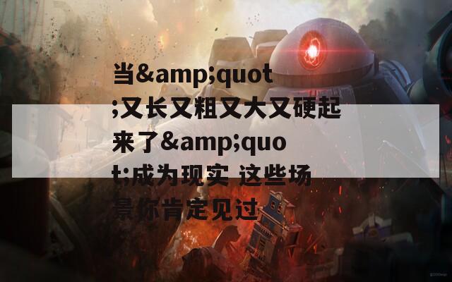 当&quot;又长又粗又大又硬起来了&quot;成为现实 这些场景你肯定见过