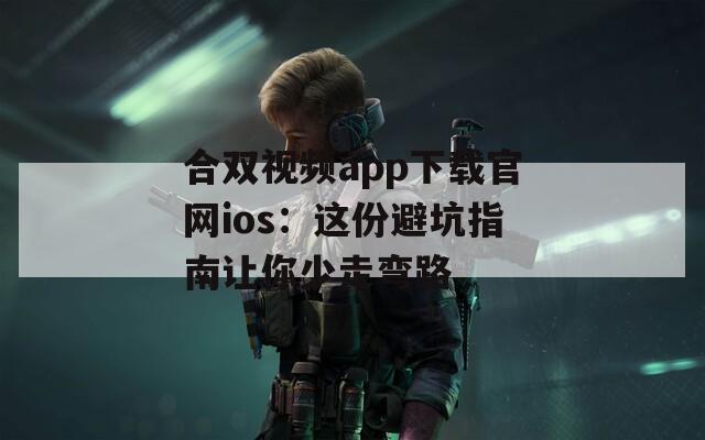 合双视频app下载官网ios：这份避坑指南让你少走弯路
