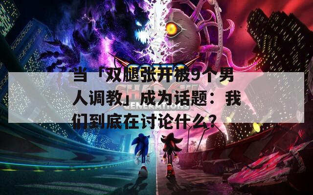 当「双腿张开被9个男人调教」成为话题：我们到底在讨论什么？