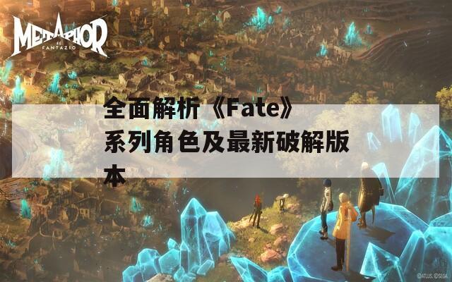 全面解析《Fate》系列角色及最新破解版本