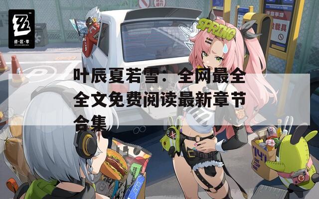 叶辰夏若雪：全网最全全文免费阅读最新章节合集