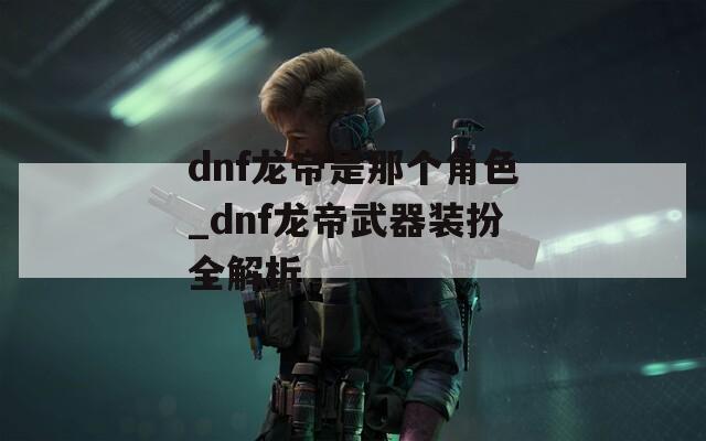 dnf龙帝是那个角色_dnf龙帝武器装扮全解析