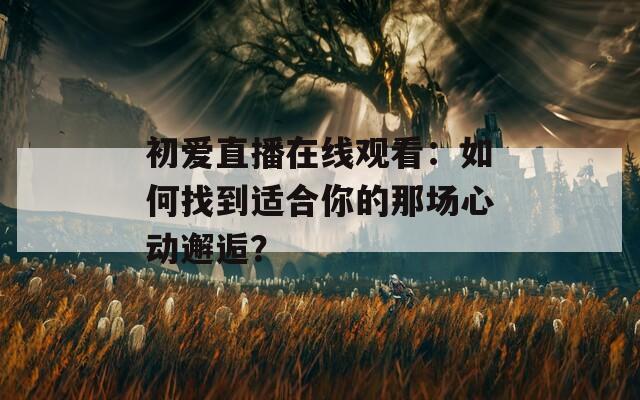 初爱直播在线观看：如何找到适合你的那场心动邂逅？
