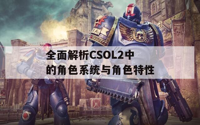 全面解析CSOL2中的角色系统与角色特性