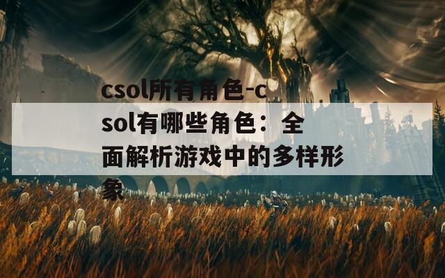 csol所有角色-csol有哪些角色：全面解析游戏中的多样形象