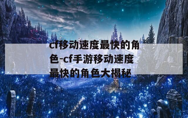 cf移动速度最快的角色-cf手游移动速度最快的角色大揭秘