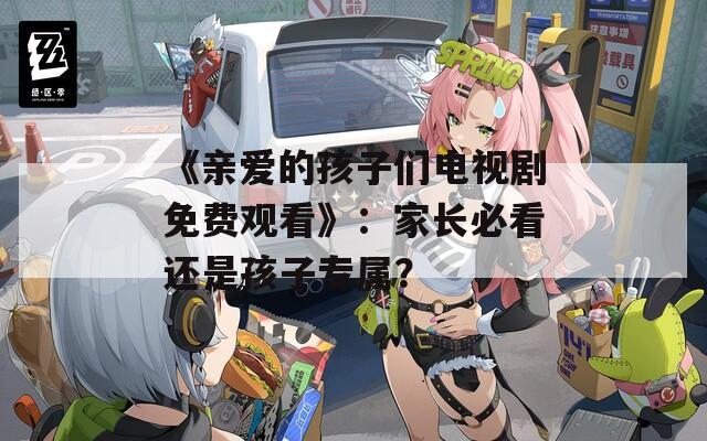 《亲爱的孩子们电视剧免费观看》：家长必看还是孩子专属？