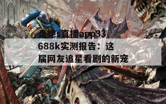 盘她s直播app33688k实测报告：这届网友追星看剧的新宠？