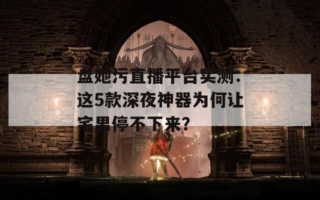 盘她污直播平台实测：这5款深夜神器为何让宅男停不下来？
