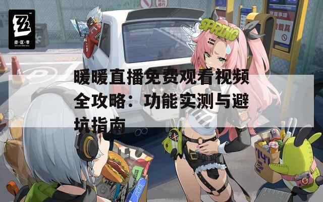暖暖直播免费观看视频全攻略：功能实测与避坑指南