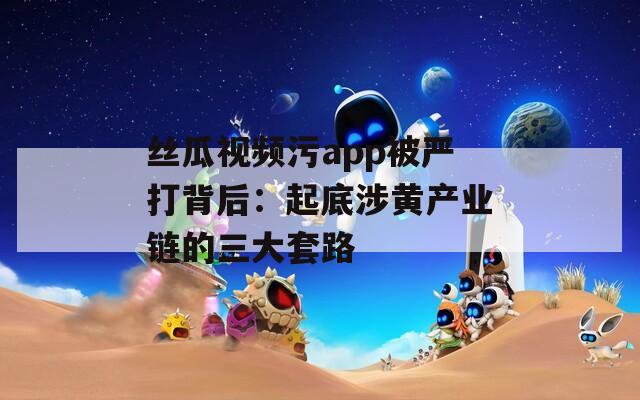 丝瓜视频污app被严打背后：起底涉黄产业链的三大套路