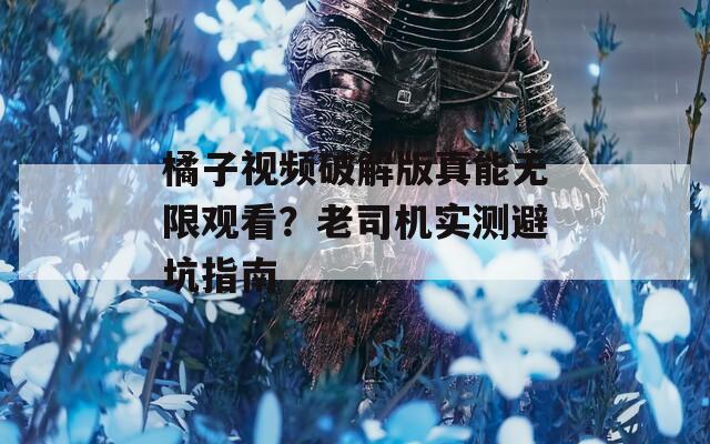 橘子视频破解版真能无限观看？老司机实测避坑指南