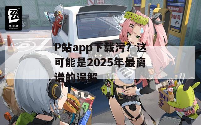 P站app下载污？这可能是2025年最离谱的误解