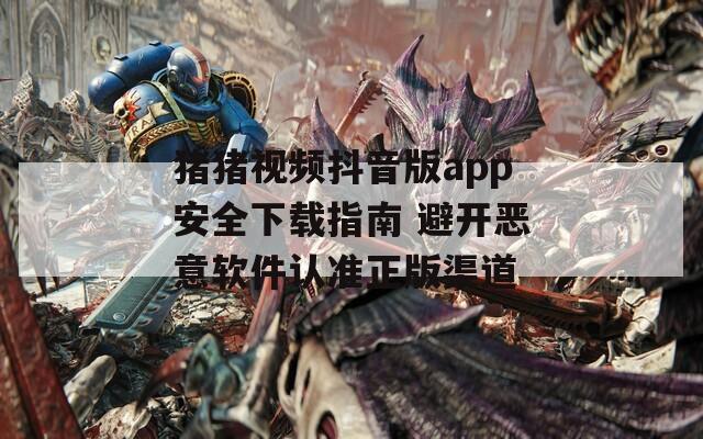 猪猪视频抖音版app安全下载指南 避开恶意软件认准正版渠道
