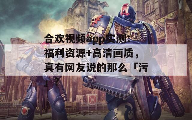 合欢视频app实测：福利资源+高清画质，真有网友说的那么「污」？
