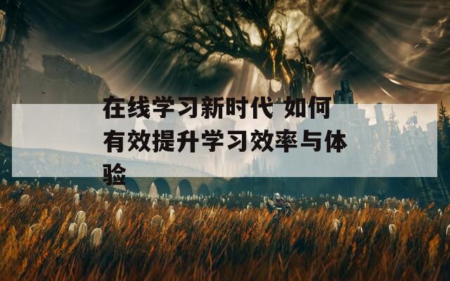 在线学习新时代 如何有效提升学习效率与体验
