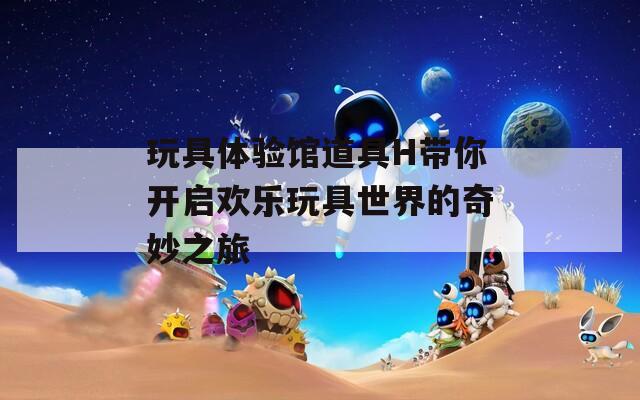 玩具体验馆道具H带你开启欢乐玩具世界的奇妙之旅