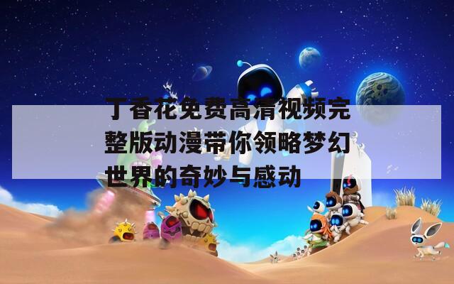 丁香花免费高清视频完整版动漫带你领略梦幻世界的奇妙与感动