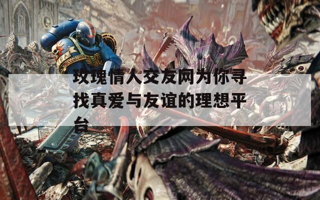 玫瑰情人交友网为你寻找真爱与友谊的理想平台