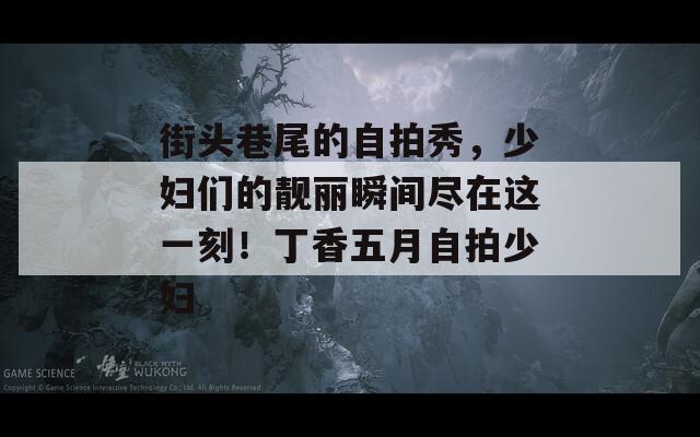 街头巷尾的自拍秀，少妇们的靓丽瞬间尽在这一刻！丁香五月自拍少妇