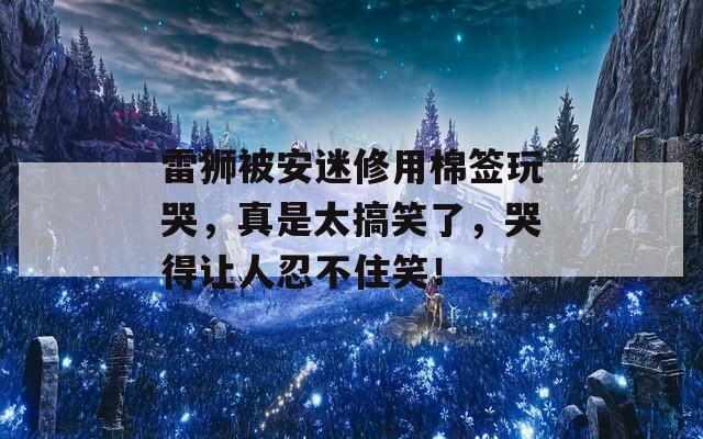 雷狮被安迷修用棉签玩哭，真是太搞笑了，哭得让人忍不住笑！
