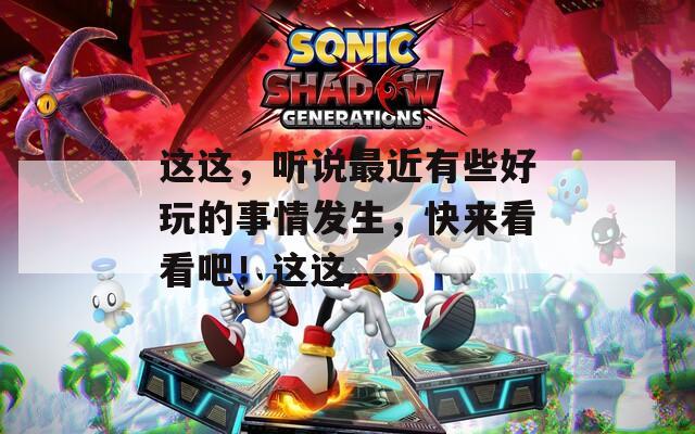 这这，听说最近有些好玩的事情发生，快来看看吧！这这