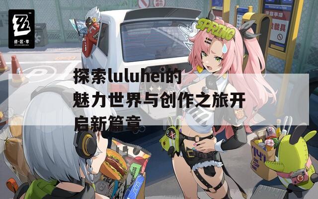 探索luluhei的魅力世界与创作之旅开启新篇章