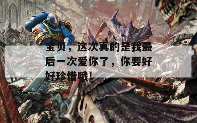 宝贝，这次真的是我最后一次爱你了，你要好好珍惜哦！